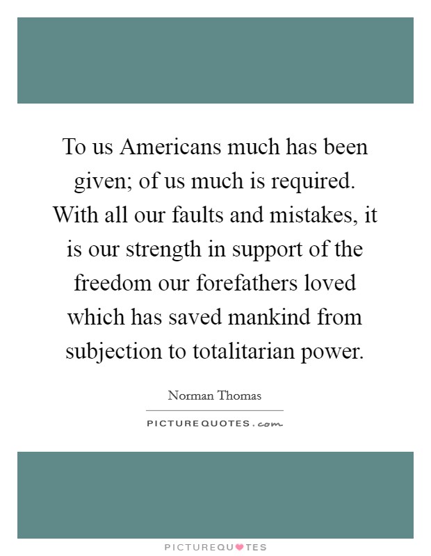 To us Americans much has been given; of us much is required. With all our faults and mistakes, it is our strength in support of the freedom our forefathers loved which has saved mankind from subjection to totalitarian power Picture Quote #1