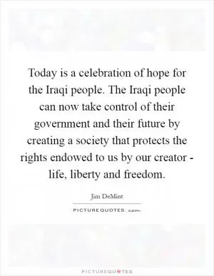 Today is a celebration of hope for the Iraqi people. The Iraqi people can now take control of their government and their future by creating a society that protects the rights endowed to us by our creator - life, liberty and freedom Picture Quote #1