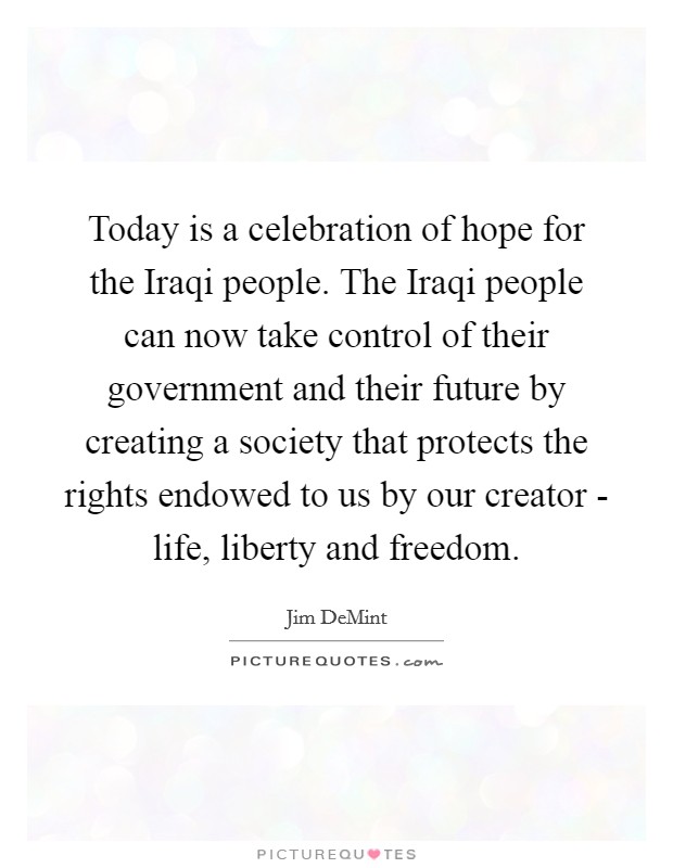 Today is a celebration of hope for the Iraqi people. The Iraqi people can now take control of their government and their future by creating a society that protects the rights endowed to us by our creator - life, liberty and freedom Picture Quote #1
