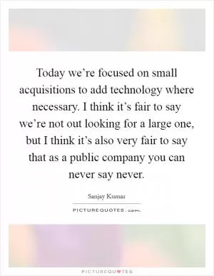 Today we’re focused on small acquisitions to add technology where necessary. I think it’s fair to say we’re not out looking for a large one, but I think it’s also very fair to say that as a public company you can never say never Picture Quote #1