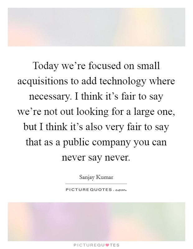 Today we're focused on small acquisitions to add technology where necessary. I think it's fair to say we're not out looking for a large one, but I think it's also very fair to say that as a public company you can never say never Picture Quote #1