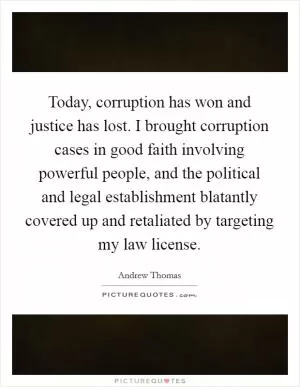 Today, corruption has won and justice has lost. I brought corruption cases in good faith involving powerful people, and the political and legal establishment blatantly covered up and retaliated by targeting my law license Picture Quote #1