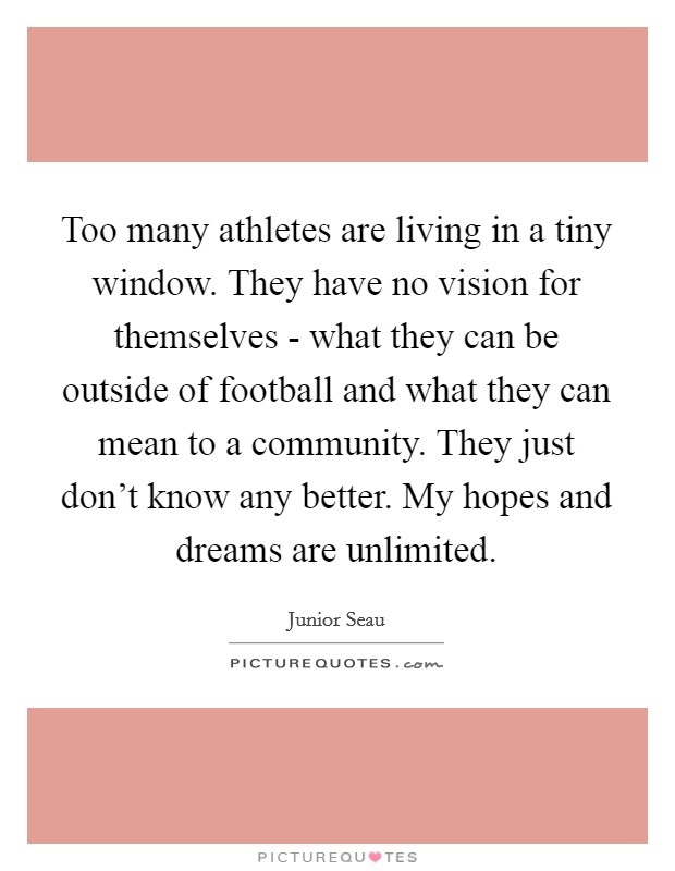 Too many athletes are living in a tiny window. They have no vision for themselves - what they can be outside of football and what they can mean to a community. They just don't know any better. My hopes and dreams are unlimited Picture Quote #1