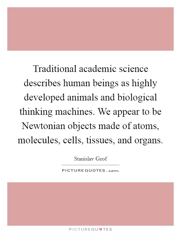 Traditional academic science describes human beings as highly developed animals and biological thinking machines. We appear to be Newtonian objects made of atoms, molecules, cells, tissues, and organs Picture Quote #1