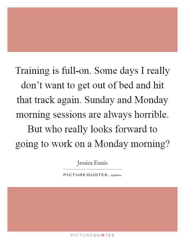 Training is full-on. Some days I really don't want to get out of bed and hit that track again. Sunday and Monday morning sessions are always horrible. But who really looks forward to going to work on a Monday morning? Picture Quote #1