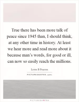 True there has been more talk of peace since 1945 than, I should think, at any other time in history. At least we hear more and read more about it because man’s words, for good or ill, can now so easily reach the millions Picture Quote #1