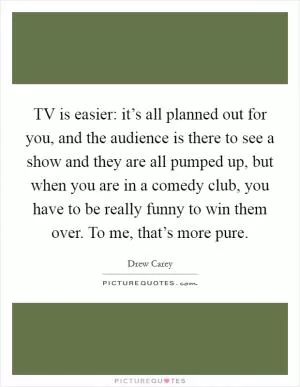 TV is easier: it’s all planned out for you, and the audience is there to see a show and they are all pumped up, but when you are in a comedy club, you have to be really funny to win them over. To me, that’s more pure Picture Quote #1