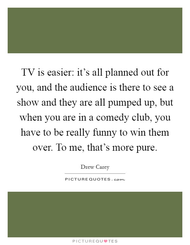 TV is easier: it's all planned out for you, and the audience is there to see a show and they are all pumped up, but when you are in a comedy club, you have to be really funny to win them over. To me, that's more pure Picture Quote #1