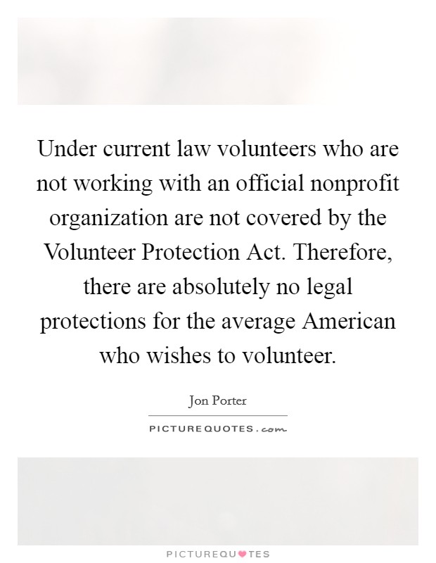 Under current law volunteers who are not working with an official nonprofit organization are not covered by the Volunteer Protection Act. Therefore, there are absolutely no legal protections for the average American who wishes to volunteer Picture Quote #1