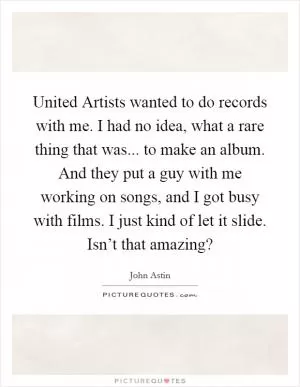 United Artists wanted to do records with me. I had no idea, what a rare thing that was... to make an album. And they put a guy with me working on songs, and I got busy with films. I just kind of let it slide. Isn’t that amazing? Picture Quote #1