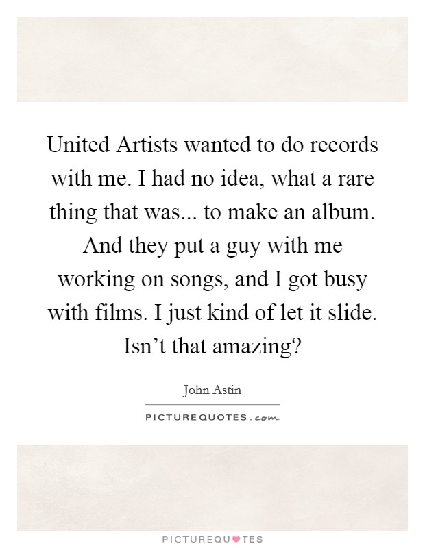 United Artists wanted to do records with me. I had no idea, what a rare thing that was... to make an album. And they put a guy with me working on songs, and I got busy with films. I just kind of let it slide. Isn't that amazing? Picture Quote #1