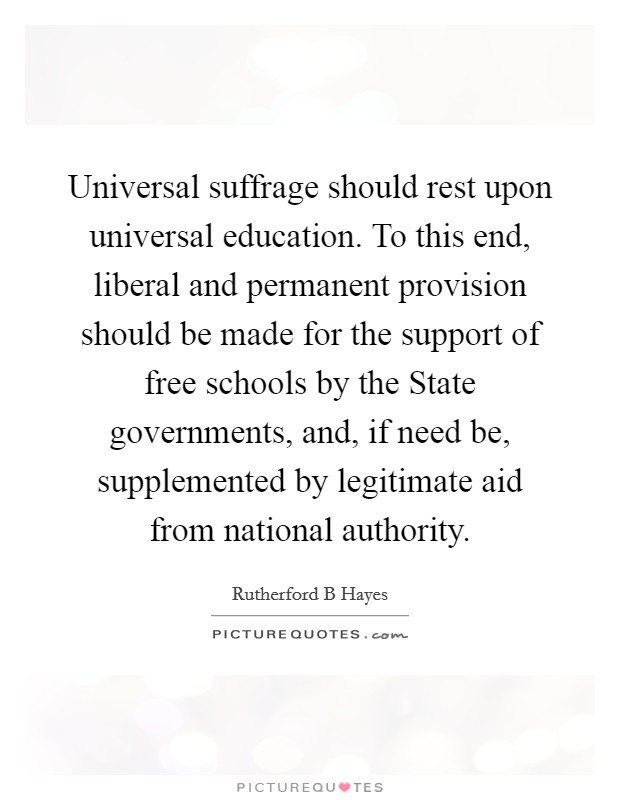 Universal suffrage should rest upon universal education. To this end, liberal and permanent provision should be made for the support of free schools by the State governments, and, if need be, supplemented by legitimate aid from national authority Picture Quote #1