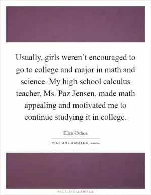 Usually, girls weren’t encouraged to go to college and major in math and science. My high school calculus teacher, Ms. Paz Jensen, made math appealing and motivated me to continue studying it in college Picture Quote #1