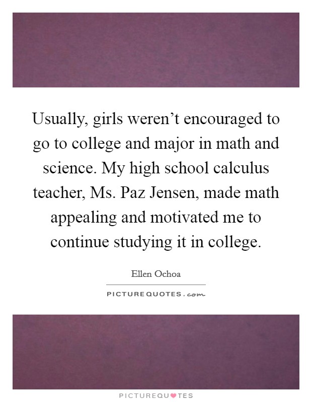 Usually, girls weren't encouraged to go to college and major in math and science. My high school calculus teacher, Ms. Paz Jensen, made math appealing and motivated me to continue studying it in college Picture Quote #1