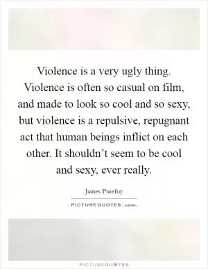 Violence is a very ugly thing. Violence is often so casual on film, and made to look so cool and so sexy, but violence is a repulsive, repugnant act that human beings inflict on each other. It shouldn’t seem to be cool and sexy, ever really Picture Quote #1