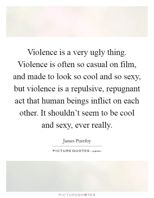 Violence is a very ugly thing. Violence is often so casual on film, and made to look so cool and so sexy, but violence is a repulsive, repugnant act that human beings inflict on each other. It shouldn't seem to be cool and sexy, ever really Picture Quote #1