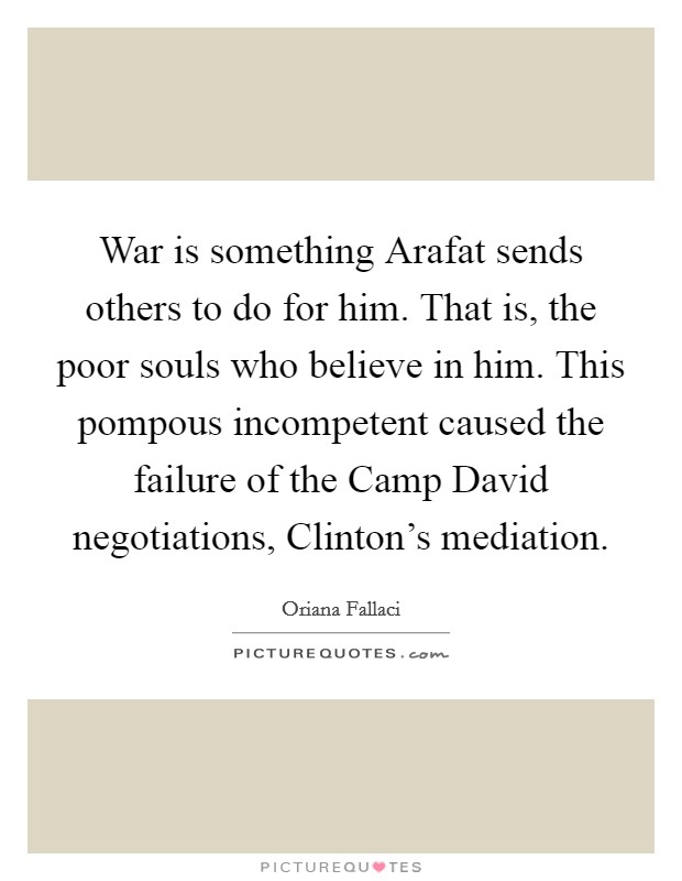 War is something Arafat sends others to do for him. That is, the poor souls who believe in him. This pompous incompetent caused the failure of the Camp David negotiations, Clinton's mediation Picture Quote #1
