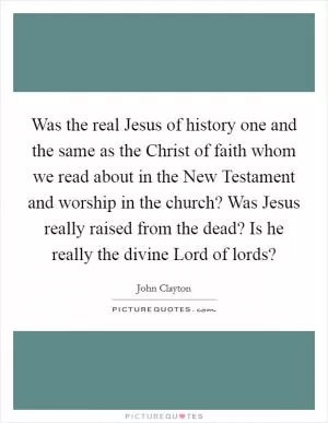 Was the real Jesus of history one and the same as the Christ of faith whom we read about in the New Testament and worship in the church? Was Jesus really raised from the dead? Is he really the divine Lord of lords? Picture Quote #1