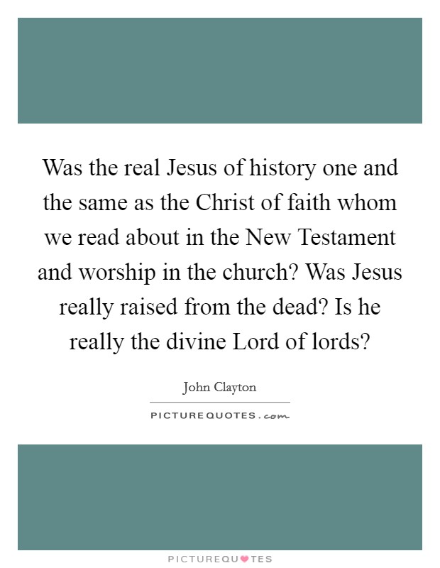 Was the real Jesus of history one and the same as the Christ of faith whom we read about in the New Testament and worship in the church? Was Jesus really raised from the dead? Is he really the divine Lord of lords? Picture Quote #1