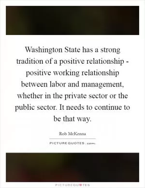 Washington State has a strong tradition of a positive relationship - positive working relationship between labor and management, whether in the private sector or the public sector. It needs to continue to be that way Picture Quote #1