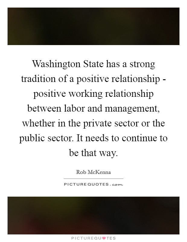 Washington State has a strong tradition of a positive relationship - positive working relationship between labor and management, whether in the private sector or the public sector. It needs to continue to be that way Picture Quote #1