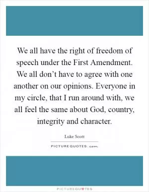 We all have the right of freedom of speech under the First Amendment. We all don’t have to agree with one another on our opinions. Everyone in my circle, that I run around with, we all feel the same about God, country, integrity and character Picture Quote #1