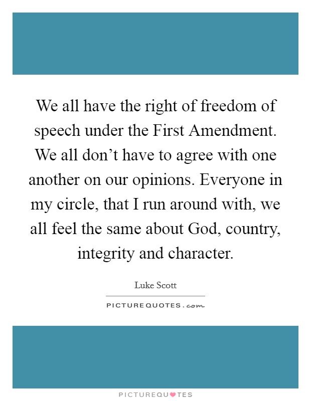 We all have the right of freedom of speech under the First Amendment. We all don't have to agree with one another on our opinions. Everyone in my circle, that I run around with, we all feel the same about God, country, integrity and character Picture Quote #1