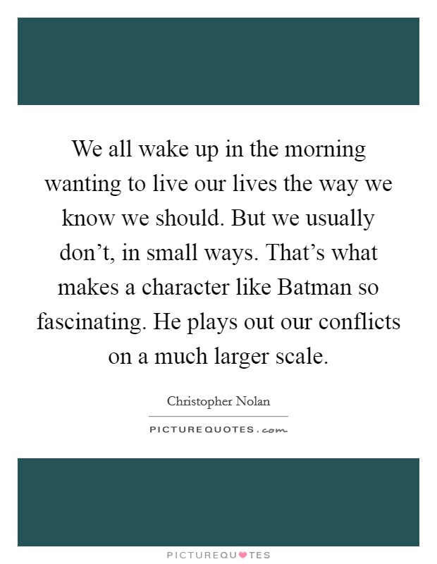 We all wake up in the morning wanting to live our lives the way we know we should. But we usually don't, in small ways. That's what makes a character like Batman so fascinating. He plays out our conflicts on a much larger scale Picture Quote #1