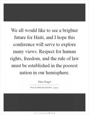 We all would like to see a brighter future for Haiti, and I hope this conference will serve to explore many views. Respect for human rights, freedom, and the rule of law must be established in the poorest nation in our hemisphere Picture Quote #1