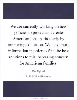 We are currently working on new policies to protect and create American jobs, particularly by improving education. We need more information in order to find the best solutions to this increasing concern for American families Picture Quote #1