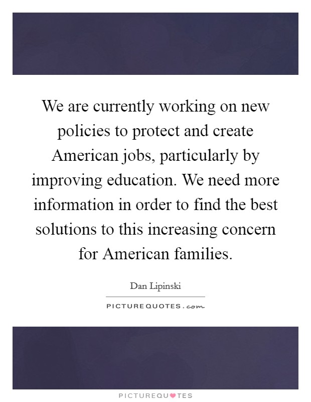 We are currently working on new policies to protect and create American jobs, particularly by improving education. We need more information in order to find the best solutions to this increasing concern for American families Picture Quote #1
