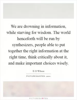 We are drowning in information, while starving for wisdom. The world henceforth will be run by synthesizers, people able to put together the right information at the right time, think critically about it, and make important choices wisely Picture Quote #1