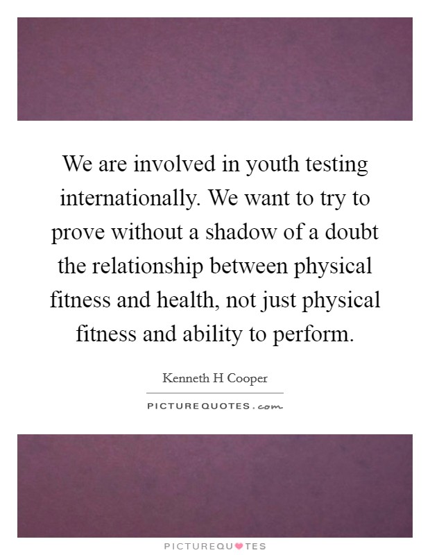 We are involved in youth testing internationally. We want to try to prove without a shadow of a doubt the relationship between physical fitness and health, not just physical fitness and ability to perform Picture Quote #1