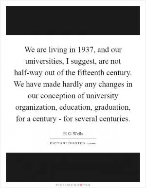 We are living in 1937, and our universities, I suggest, are not half-way out of the fifteenth century. We have made hardly any changes in our conception of university organization, education, graduation, for a century - for several centuries Picture Quote #1