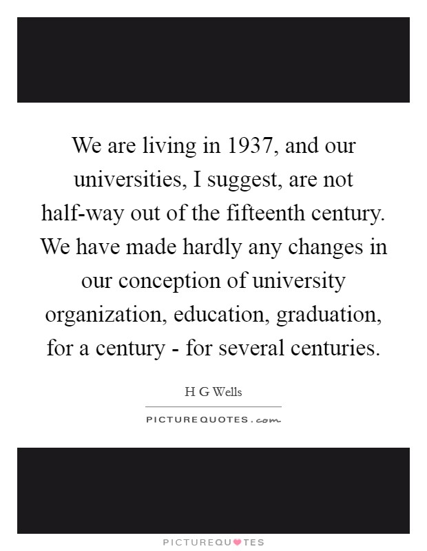 We are living in 1937, and our universities, I suggest, are not half-way out of the fifteenth century. We have made hardly any changes in our conception of university organization, education, graduation, for a century - for several centuries Picture Quote #1