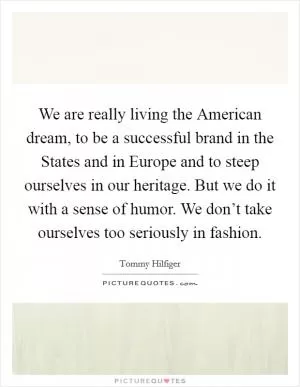 We are really living the American dream, to be a successful brand in the States and in Europe and to steep ourselves in our heritage. But we do it with a sense of humor. We don’t take ourselves too seriously in fashion Picture Quote #1