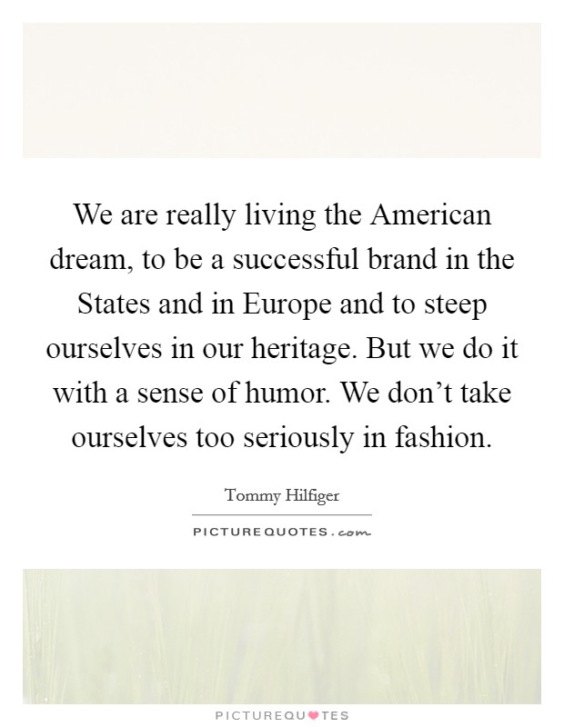 We are really living the American dream, to be a successful brand in the States and in Europe and to steep ourselves in our heritage. But we do it with a sense of humor. We don't take ourselves too seriously in fashion Picture Quote #1