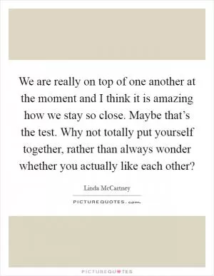 We are really on top of one another at the moment and I think it is amazing how we stay so close. Maybe that’s the test. Why not totally put yourself together, rather than always wonder whether you actually like each other? Picture Quote #1