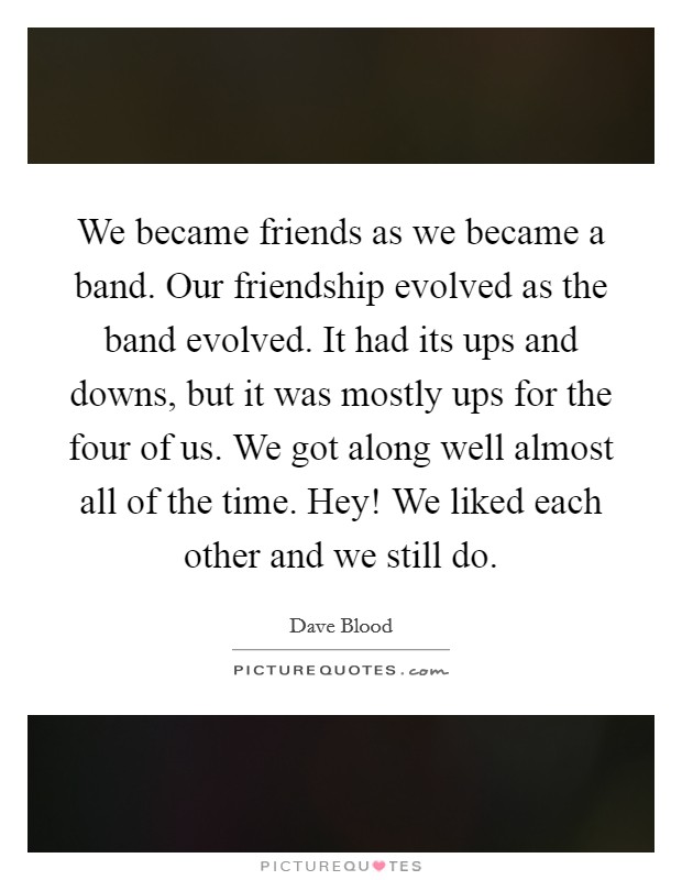 We became friends as we became a band. Our friendship evolved as the band evolved. It had its ups and downs, but it was mostly ups for the four of us. We got along well almost all of the time. Hey! We liked each other and we still do Picture Quote #1