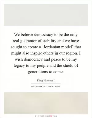 We believe democracy to be the only real guarantor of stability and we have sought to create a ‘Jordanian model’ that might also inspire others in our region. I wish democracy and peace to be my legacy to my people and the shield of generations to come Picture Quote #1