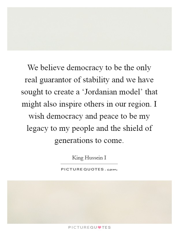 We believe democracy to be the only real guarantor of stability and we have sought to create a ‘Jordanian model' that might also inspire others in our region. I wish democracy and peace to be my legacy to my people and the shield of generations to come Picture Quote #1