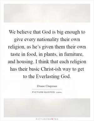 We believe that God is big enough to give every nationality their own religion, as he’s given them their own taste in food, in plants, in furniture, and housing. I think that each religion has their basic Christ-ish way to get to the Everlasting God Picture Quote #1