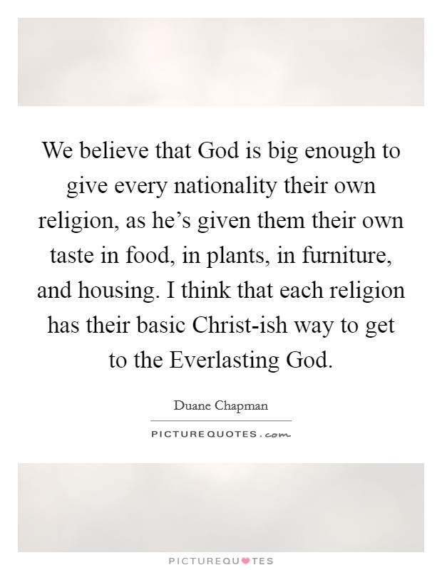 We believe that God is big enough to give every nationality their own religion, as he's given them their own taste in food, in plants, in furniture, and housing. I think that each religion has their basic Christ-ish way to get to the Everlasting God Picture Quote #1