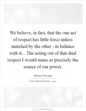 We believe, in fact, that the one act of respect has little force unless matched by the other - in balance with it... The acting out of that dual respect I would name as precisely the source of our power Picture Quote #1