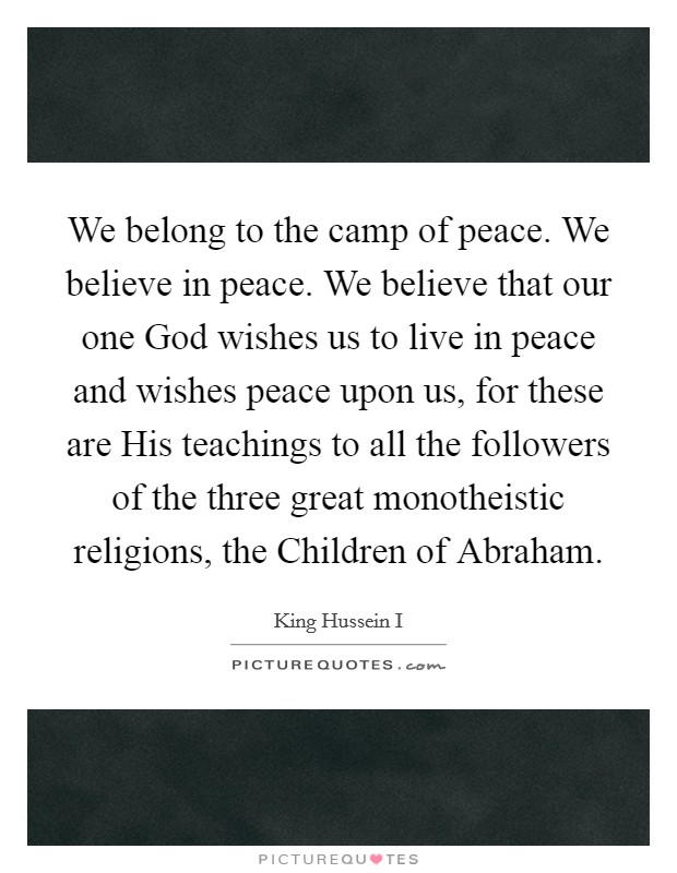 We belong to the camp of peace. We believe in peace. We believe that our one God wishes us to live in peace and wishes peace upon us, for these are His teachings to all the followers of the three great monotheistic religions, the Children of Abraham Picture Quote #1