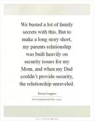 We busted a lot of family secrets with this. But to make a long story short, my parents relationship was built heavily on security issues for my Mom, and when my Dad couldn’t provide security, the relationship unraveled Picture Quote #1