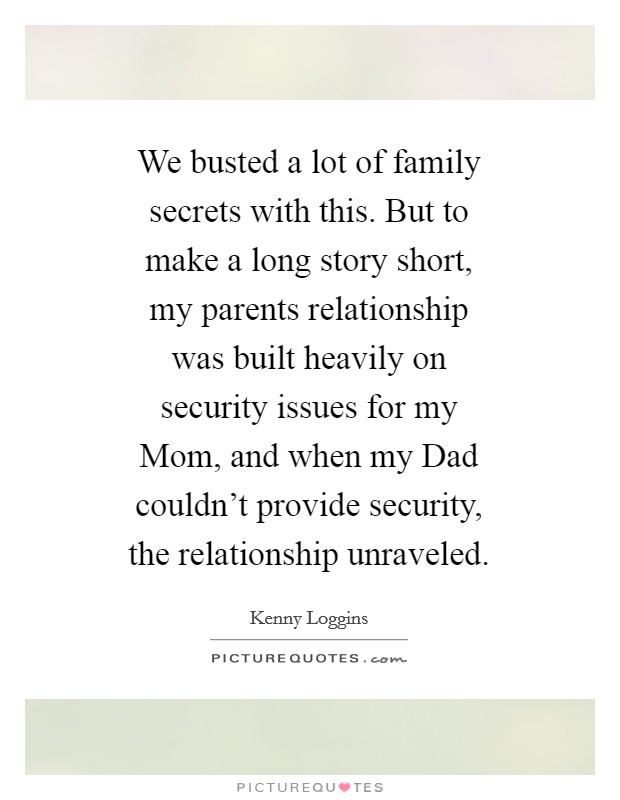 We busted a lot of family secrets with this. But to make a long story short, my parents relationship was built heavily on security issues for my Mom, and when my Dad couldn't provide security, the relationship unraveled Picture Quote #1