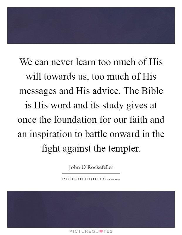 We can never learn too much of His will towards us, too much of His messages and His advice. The Bible is His word and its study gives at once the foundation for our faith and an inspiration to battle onward in the fight against the tempter Picture Quote #1