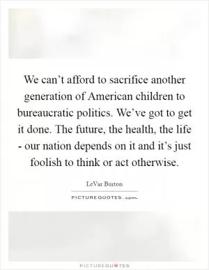 We can’t afford to sacrifice another generation of American children to bureaucratic politics. We’ve got to get it done. The future, the health, the life - our nation depends on it and it’s just foolish to think or act otherwise Picture Quote #1