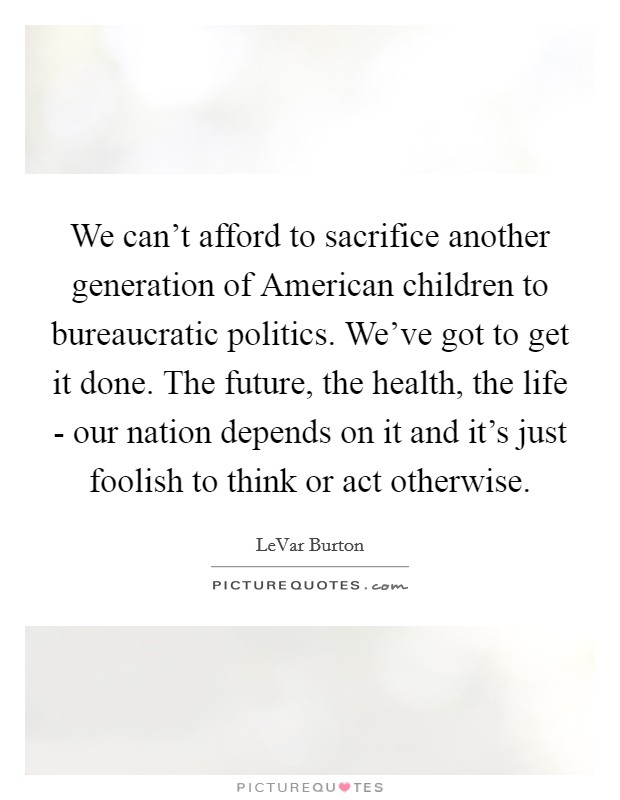 We can't afford to sacrifice another generation of American children to bureaucratic politics. We've got to get it done. The future, the health, the life - our nation depends on it and it's just foolish to think or act otherwise Picture Quote #1